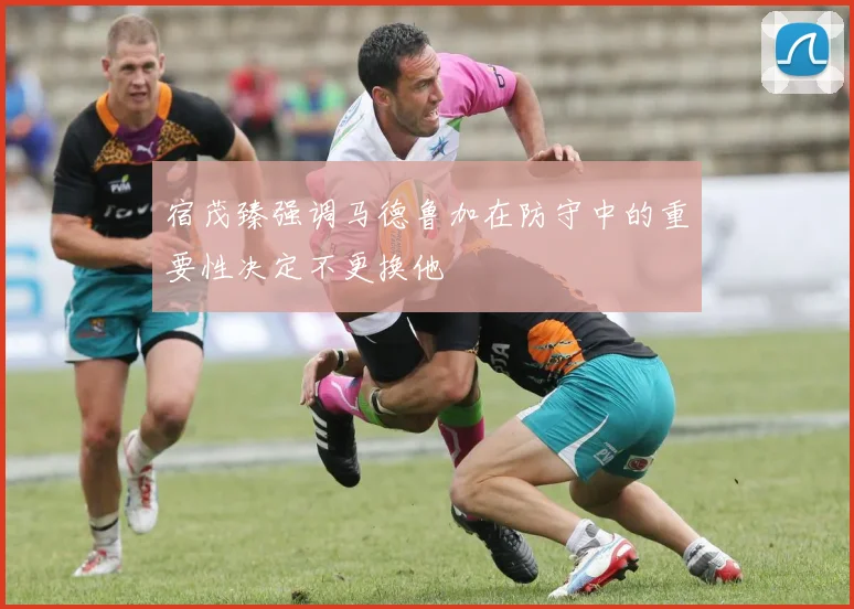 宿茂臻强调马德鲁加在防守中的重要性决定不更换他