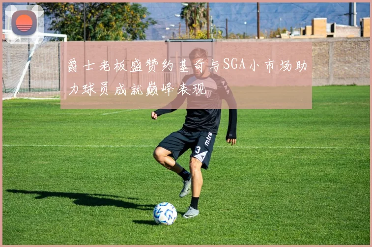 爵士老板盛赞约基奇与SGA小市场助力球员成就巅峰表现