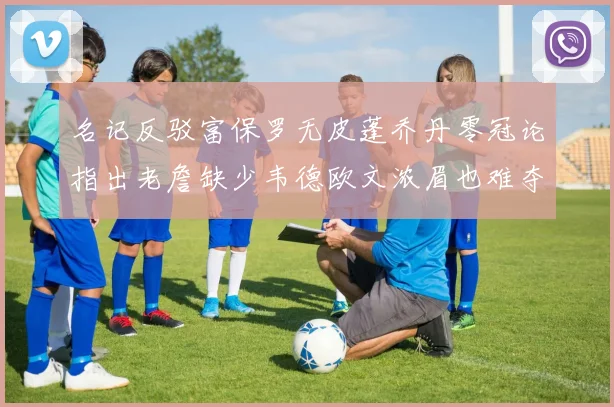 名记反驳富保罗无皮蓬乔丹零冠论指出老詹缺少韦德欧文浓眉也难夺冠