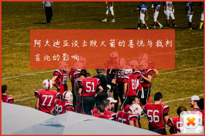 阿夫迪亚谈击败火箭的喜悦与裁判言论的影响