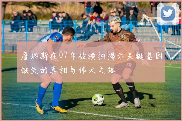 詹姆斯在07年被横扫揭示关键基因缺失的真相与伟大之路