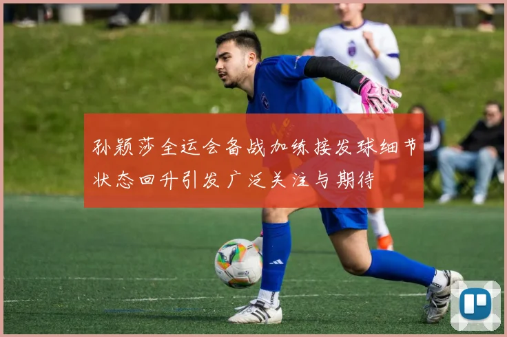孙颖莎全运会备战加练接发球细节状态回升引发广泛关注与期待