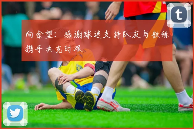 向余望：感谢球迷支持队友与教练携手共克时艰