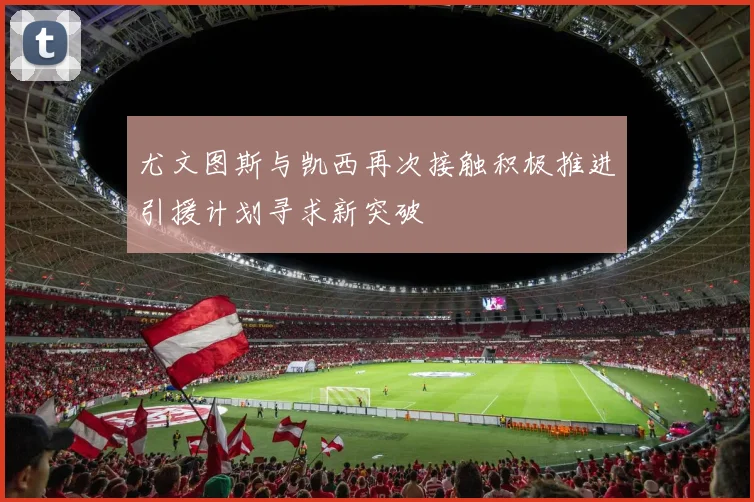 尤文图斯与凯西再次接触积极推进引援计划寻求新突破