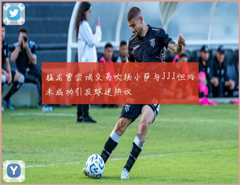 猛龙曾尝试交易吹杨小萨与JJJ但均未成功引发球迷热议