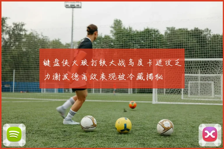 键盘侠火狼打铁大战乌度卡进攻乏力谢泼德高效表现被冷藏揭秘
