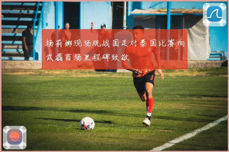 杨莉娜现场观战国足对泰国比赛向武磊百场里程碑致敬