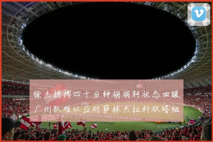 徐杰拼搏四十分钟胡明轩状态回暖广州队难以应对萨林杰拉科双塔组合