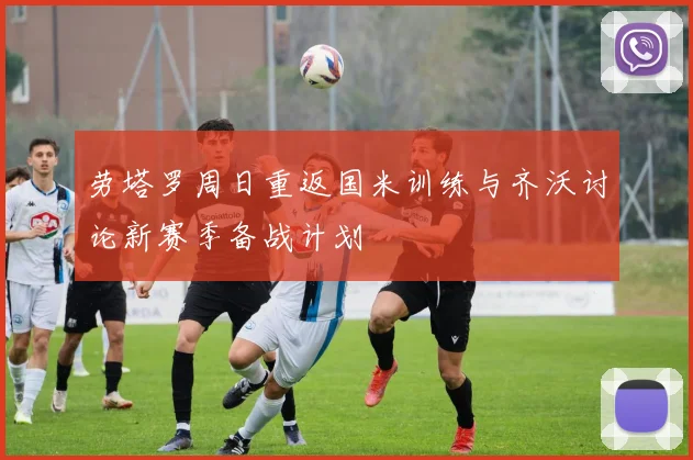 劳塔罗周日重返国米训练与齐沃讨论新赛季备战计划