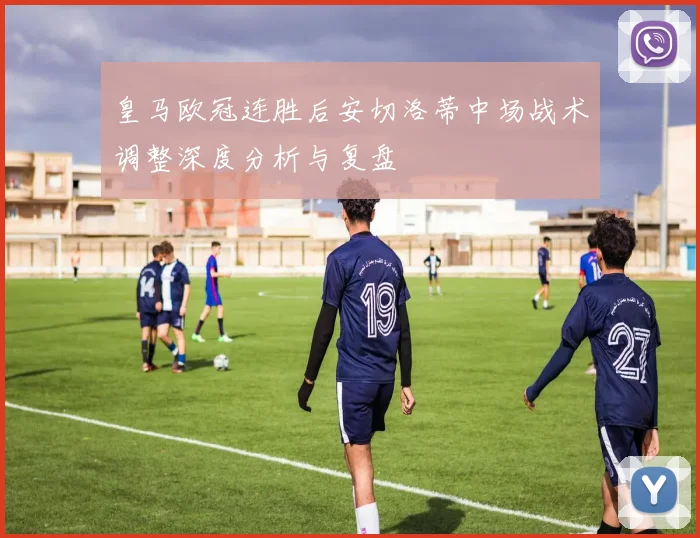 皇马欧冠连胜后安切洛蒂中场战术调整深度分析与复盘