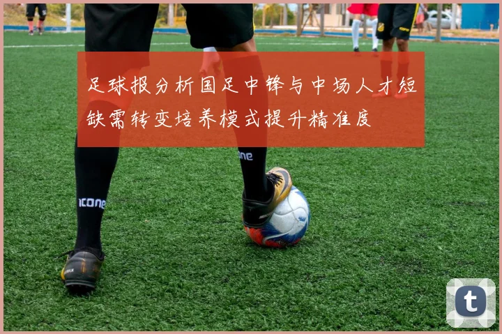 足球报分析国足中锋与中场人才短缺需转变培养模式提升精准度