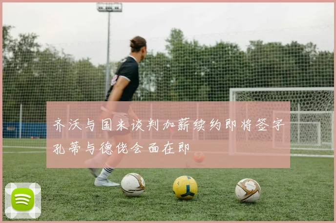 齐沃与国米谈判加薪续约即将签字孔蒂与德佬会面在即